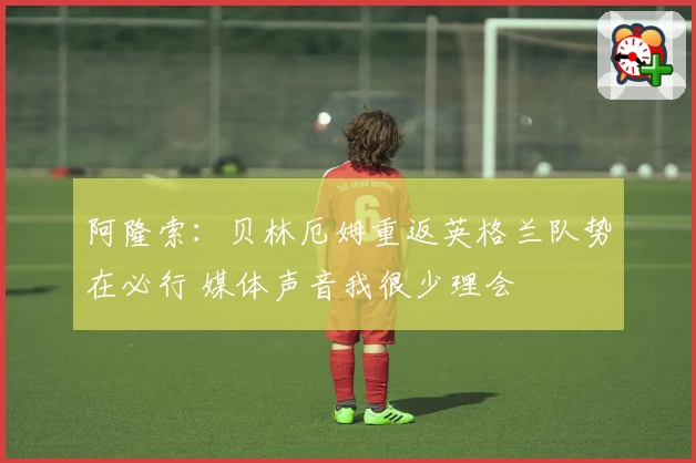阿隆索：贝林厄姆重返英格兰队势在必行 媒体声音我很少理会