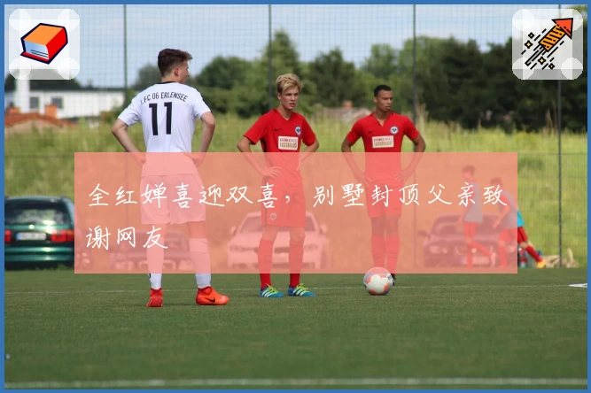 全红婵喜迎双喜，别墅封顶父亲致谢网友