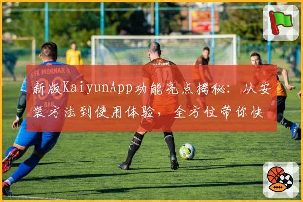 新版KaiyunApp功能亮点揭秘：从安装方法到使用体验，全方位带你快速上手