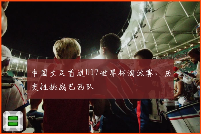 中国女足首进U17世界杯淘汰赛，历史性挑战巴西队
