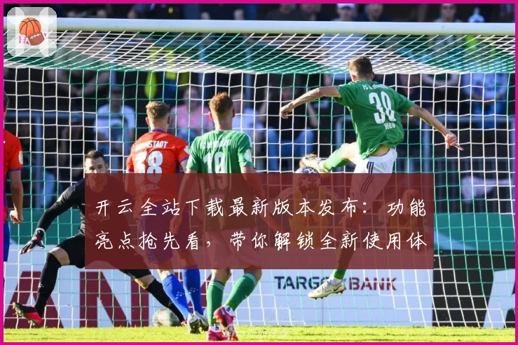 开云全站下载最新版本发布：功能亮点抢先看，带你解锁全新使用体验