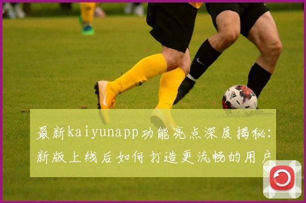 最新kaiyunapp功能亮点深度揭秘：新版上线后如何打造更流畅的用户体验？