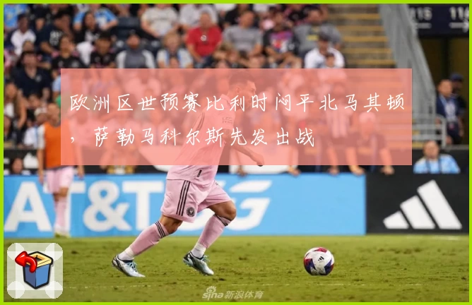欧洲区世预赛比利时闷平北马其顿，萨勒马科尔斯先发出战