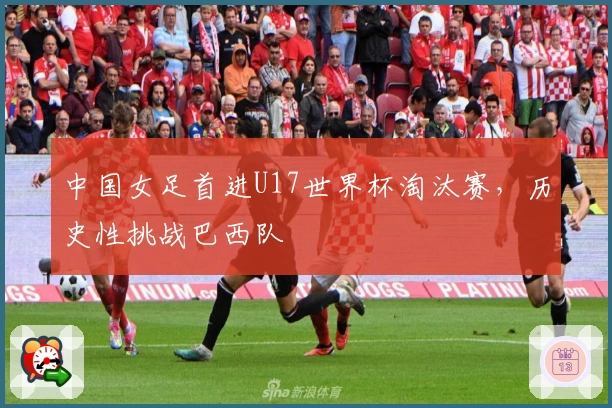 中国女足首进U17世界杯淘汰赛，历史性挑战巴西队