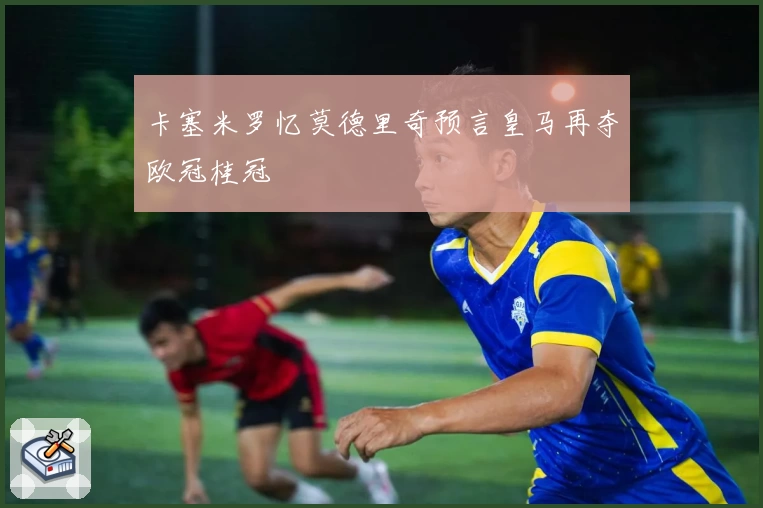 卡塞米罗忆莫德里奇预言皇马再夺欧冠桂冠