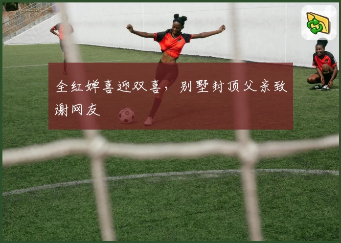 全红婵喜迎双喜,别墅封顶父亲致谢网友