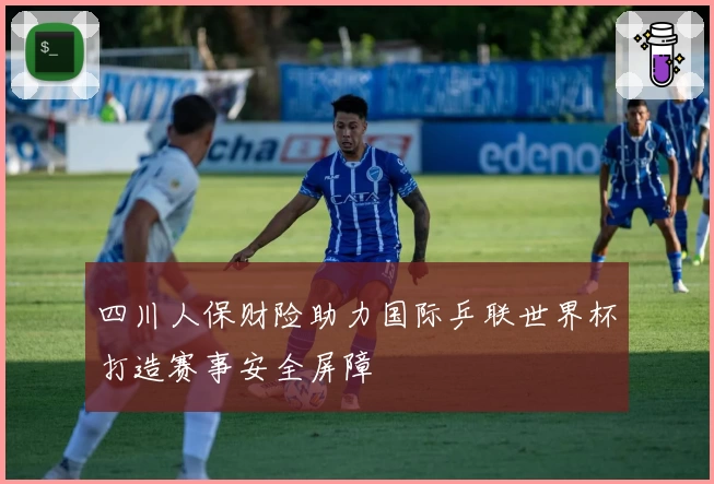 四川人保财险助力国际乒联世界杯打造赛事安全屏障