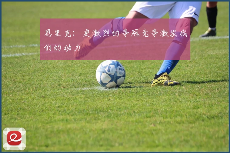 恩里克：更激烈的争冠竞争激发我们的动力