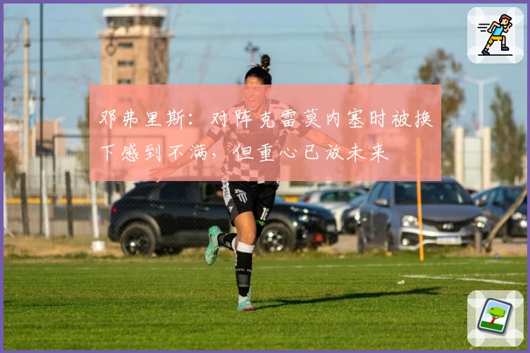 邓弗里斯:对阵克雷莫内塞时被换下感到不满,但重心已放未来